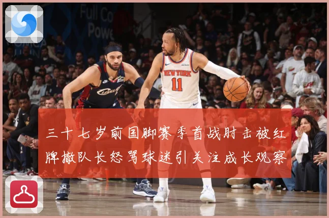三十七岁前国脚赛季首战肘击被红牌撤队长怒骂球迷引关注成长观察：最新赛事动态与深度分析