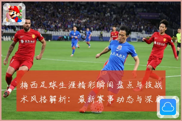 梅西足球生涯精彩瞬间盘点与技战术风格解析：最新赛事动态与深度分析