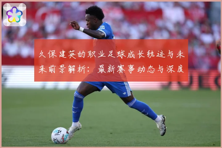 久保建英的职业足球成长轨迹与未来前景解析：最新赛事动态与深度分析