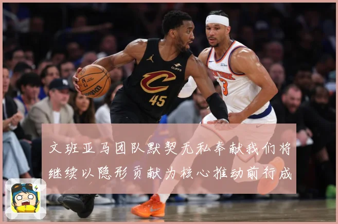 文班亚马团队默契无私奉献我们将继续以隐形贡献为核心推动前行成长观察：最新赛事动态与深度分析