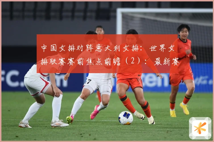 中国女排对阵意大利女排：世界女排联赛赛前焦点前瞻（2）：最新赛事动态与深度分析