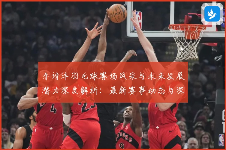 李诗沣羽毛球赛场风采与未来发展潜力深度解析：最新赛事动态与深度分析