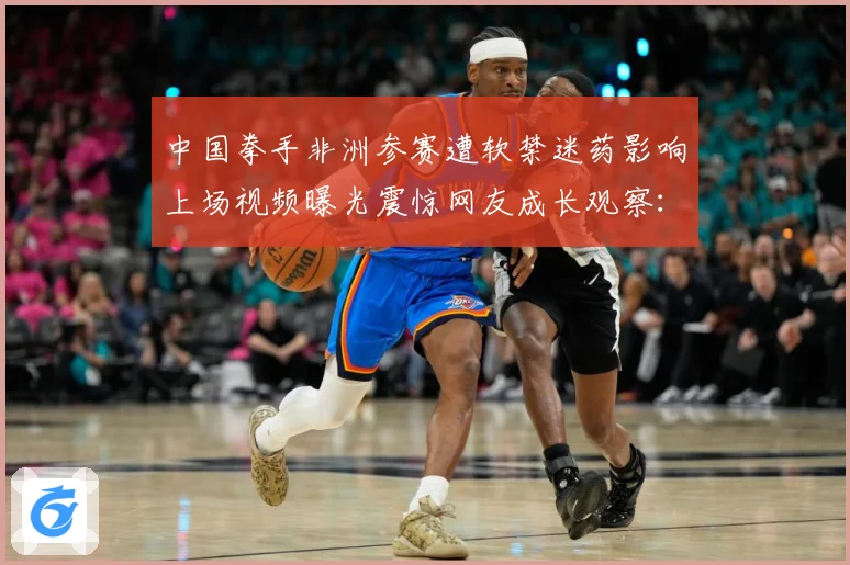 中国拳手非洲参赛遭软禁迷药影响上场视频曝光震惊网友成长观察：最新赛事动态与深度分析