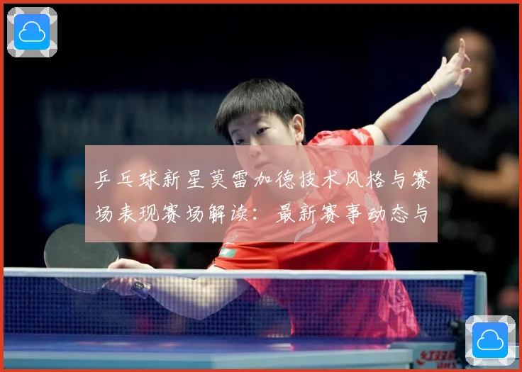 乒乓球新星莫雷加德技术风格与赛场表现赛场解读：最新赛事动态与深度分析