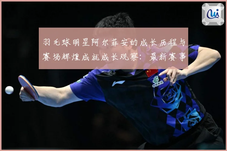 羽毛球明星阿尔菲安的成长历程与赛场辉煌成就成长观察：最新赛事动态与深度分析