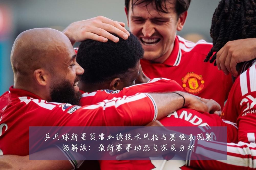 乒乓球新星莫雷加德技术风格与赛场表现赛场解读:最新赛事动态与深度分析