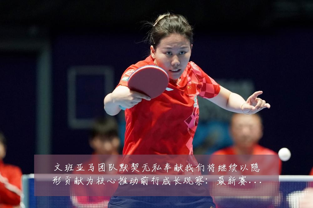 文班亚马团队默契无私奉献我们将继续以隐形贡献为核心推动前行成长观察:最新赛事动态与深度分析