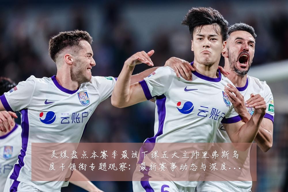美媒盘点本赛季最该下课五大主帅里弗斯乌度卡领衔专题观察:最新赛事动态与深度分析