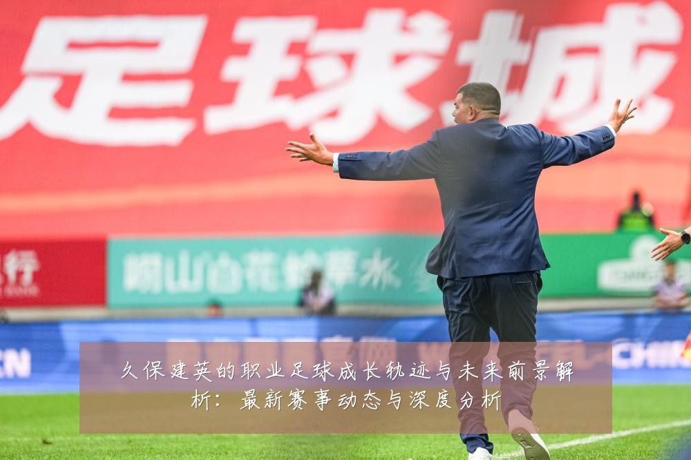 久保建英的职业足球成长轨迹与未来前景解析:最新赛事动态与深度分析