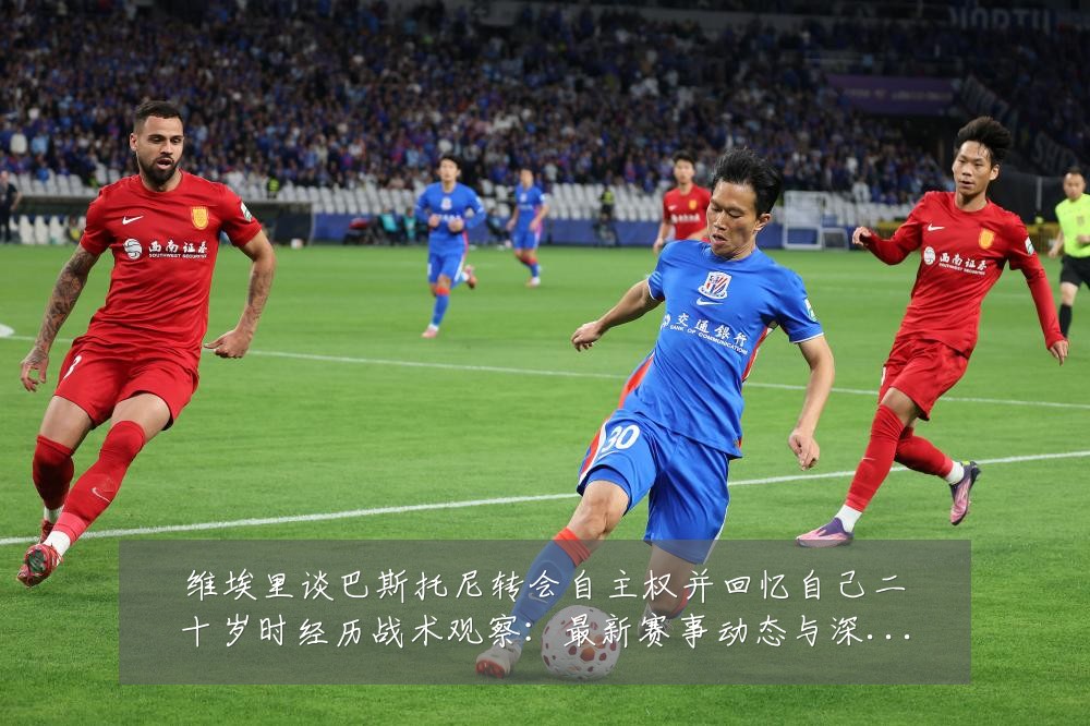 维埃里谈巴斯托尼转会自主权并回忆自己二十岁时经历战术观察:最新赛事动态与深度分析