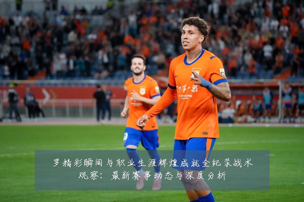 罗精彩瞬间与职业生涯辉煌成就全纪录战术观察:最新赛事动态与深度分析