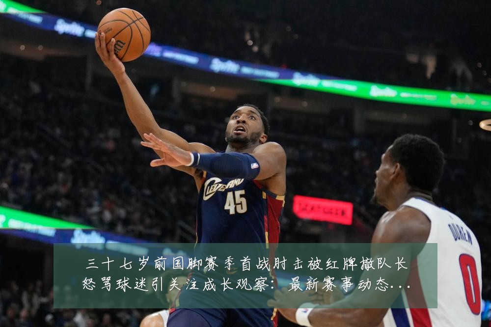 三十七岁前国脚赛季首战肘击被红牌撤队长怒骂球迷引关注成长观察:最新赛事动态与深度分析