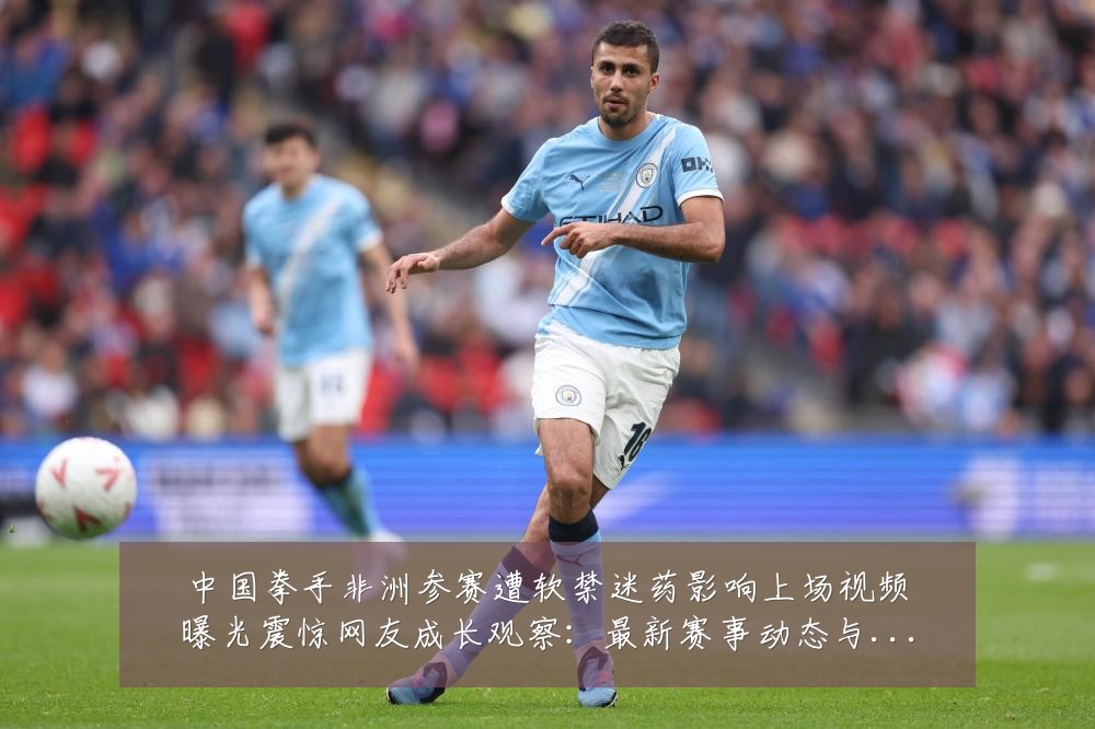 中国拳手非洲参赛遭软禁迷药影响上场视频曝光震惊网友成长观察:最新赛事动态与深度分析