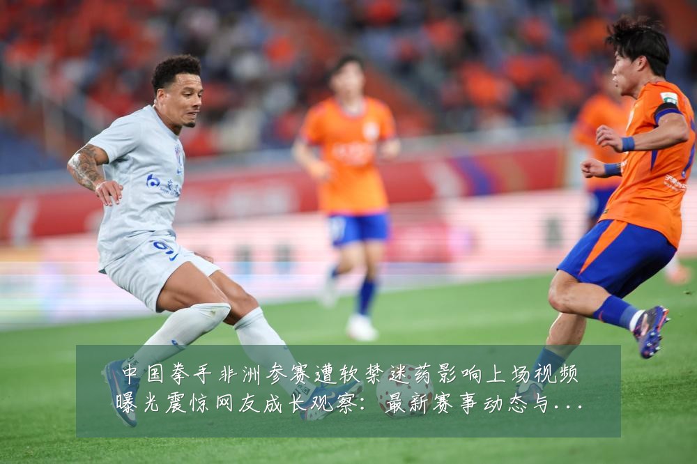 中国拳手非洲参赛遭软禁迷药影响上场视频曝光震惊网友成长观察:最新赛事动态与深度分析