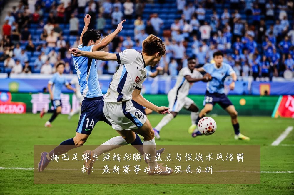 梅西足球生涯精彩瞬间盘点与技战术风格解析:最新赛事动态与深度分析
