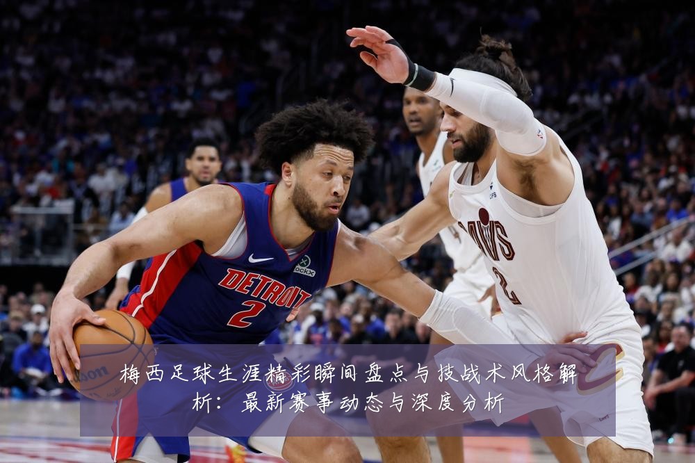 梅西足球生涯精彩瞬间盘点与技战术风格解析:最新赛事动态与深度分析